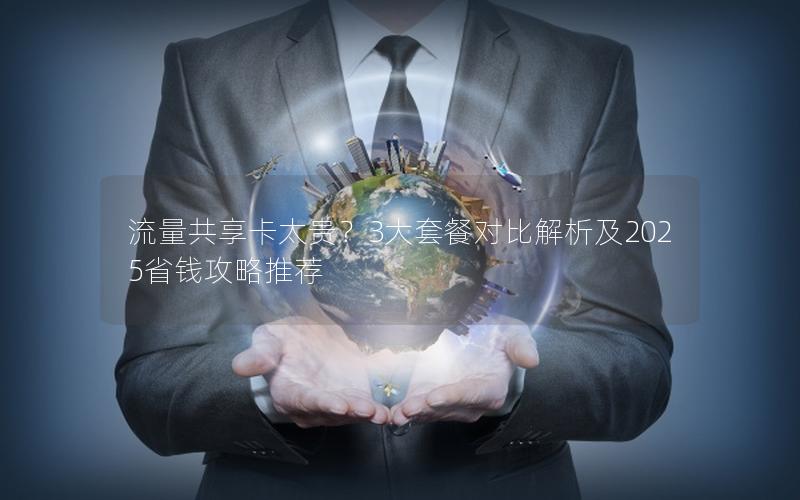 流量共享卡太贵？3大套餐对比解析及2025省钱攻略推荐