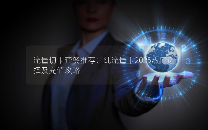 流量切卡套餐推荐：纯流量卡2025热门选择及充值攻略