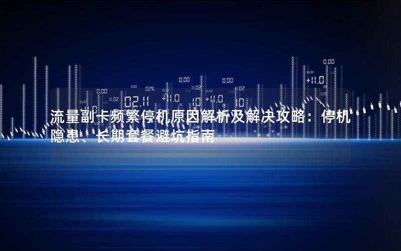 流量副卡频繁停机原因解析及解决攻略：停机隐患、长期套餐避坑指南