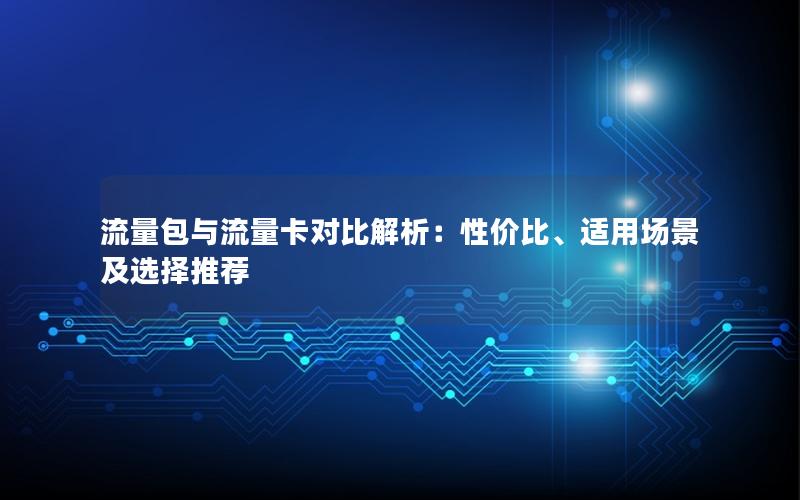 流量包与流量卡对比解析：性价比、适用场景及选择推荐