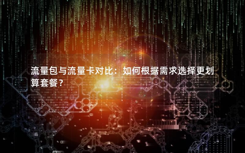 流量包与流量卡对比：如何根据需求选择更划算套餐？