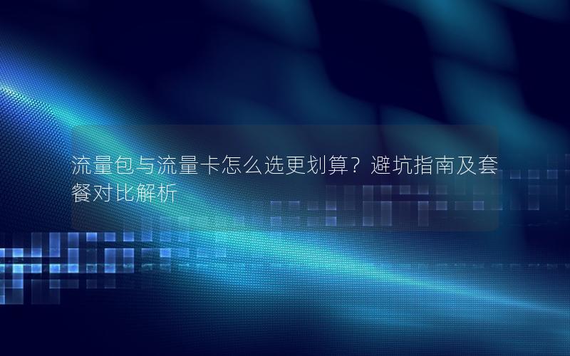 流量包与流量卡怎么选更划算？避坑指南及套餐对比解析
