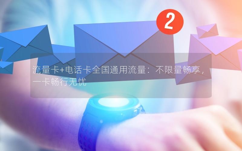 流量卡+电话卡全国通用流量：不限量畅享，一卡畅行无忧