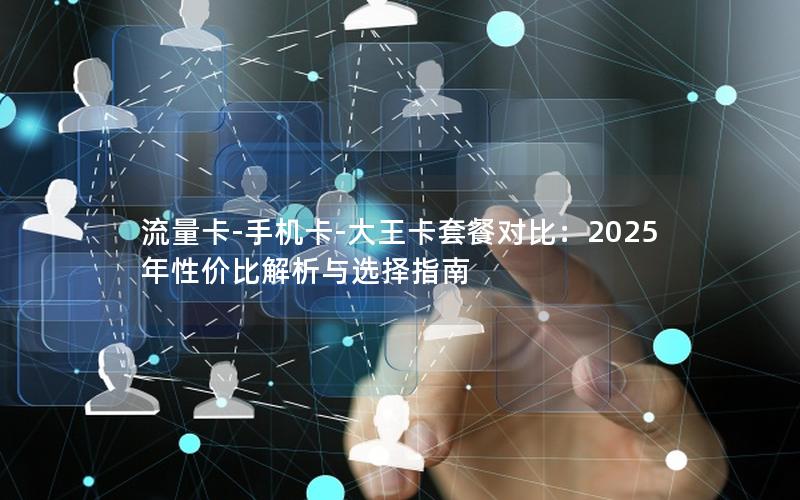 流量卡-手机卡-大王卡套餐对比：2025年性价比解析与选择指南