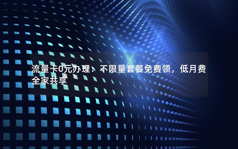 流量卡0元办理：不限量套餐免费领，低月费全家共享