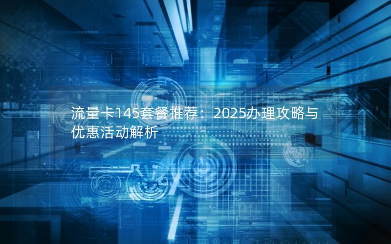 流量卡145套餐推荐：2025办理攻略与优惠活动解析