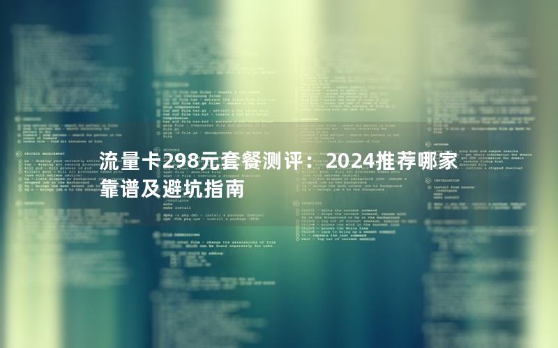 流量卡298元套餐测评：2024推荐哪家靠谱及避坑指南