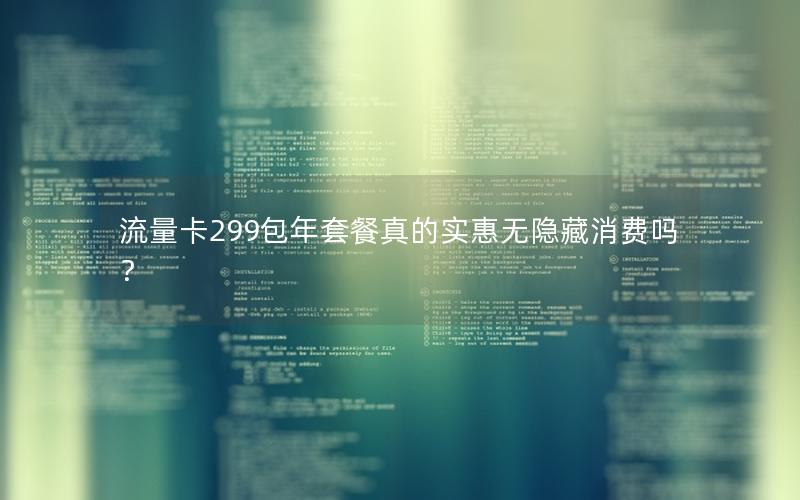 流量卡299包年套餐真的实惠无隐藏消费吗？