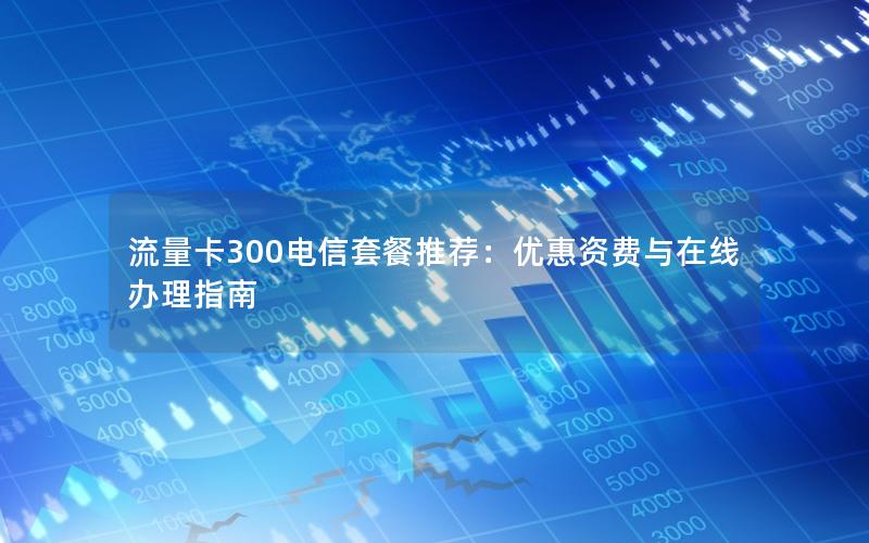 流量卡300电信套餐推荐：优惠资费与在线办理指南