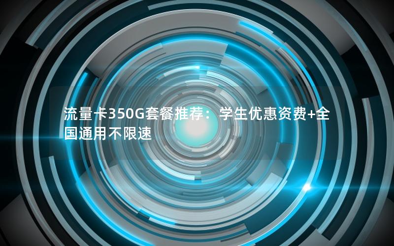 流量卡350G套餐推荐：学生优惠资费+全国通用不限速