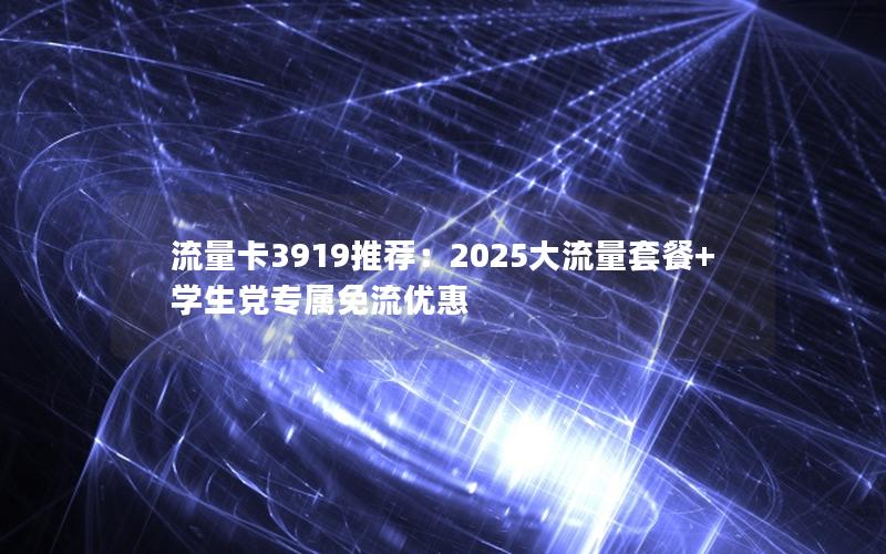 流量卡3919推荐：2025大流量套餐+学生党专属免流优惠