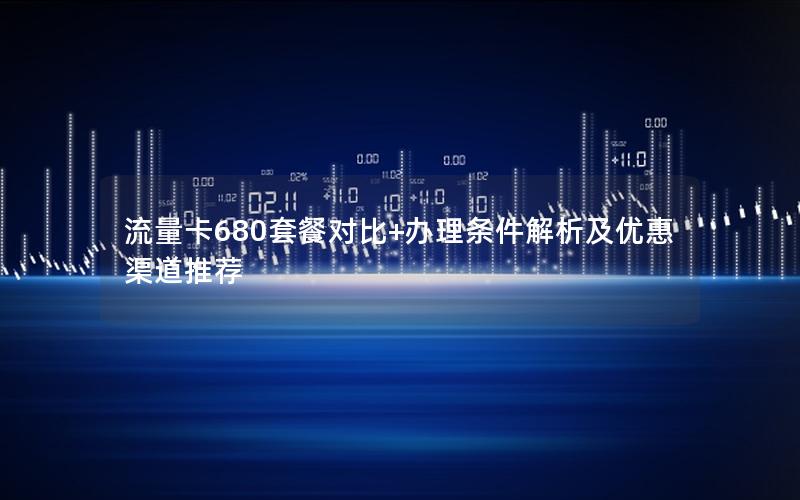 流量卡680套餐对比+办理条件解析及优惠渠道推荐