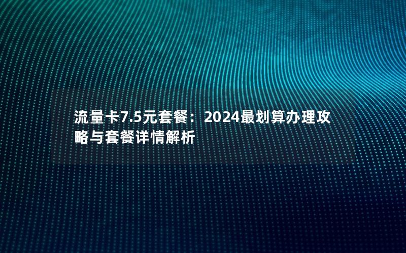 流量卡7.5元套餐：2024最划算办理攻略与套餐详情解析
