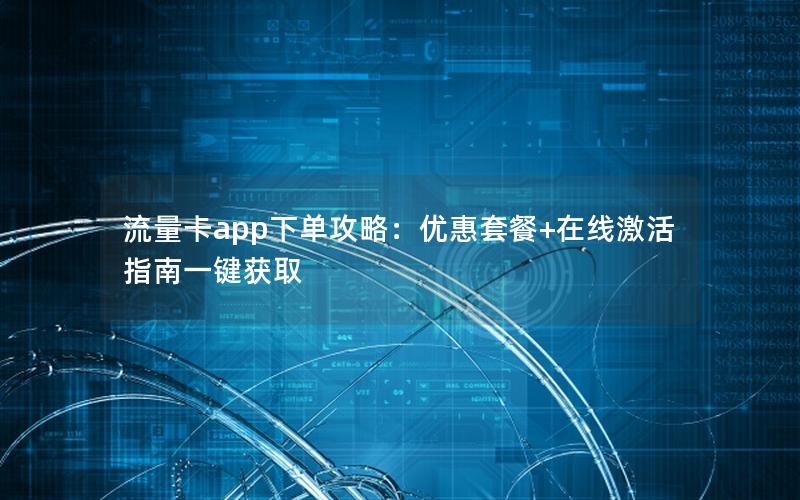 流量卡app下单攻略：优惠套餐+在线激活指南一键获取