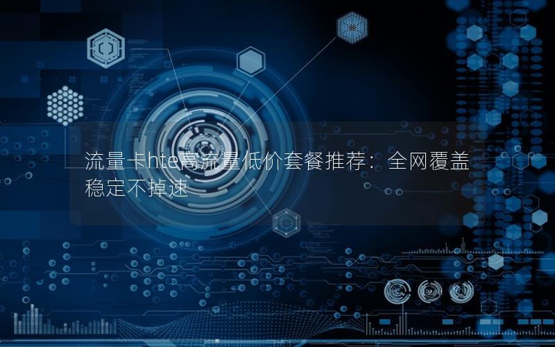 流量卡hte高流量低价套餐推荐：全网覆盖稳定不掉速
