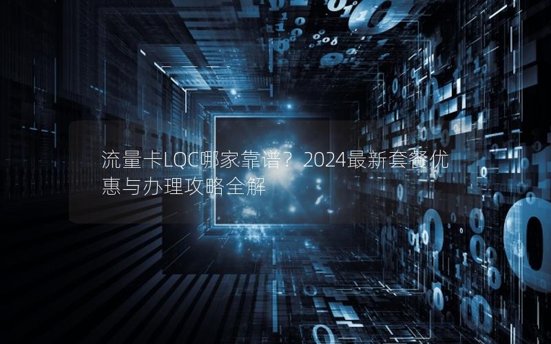 流量卡LQC哪家靠谱？2024最新套餐优惠与办理攻略全解