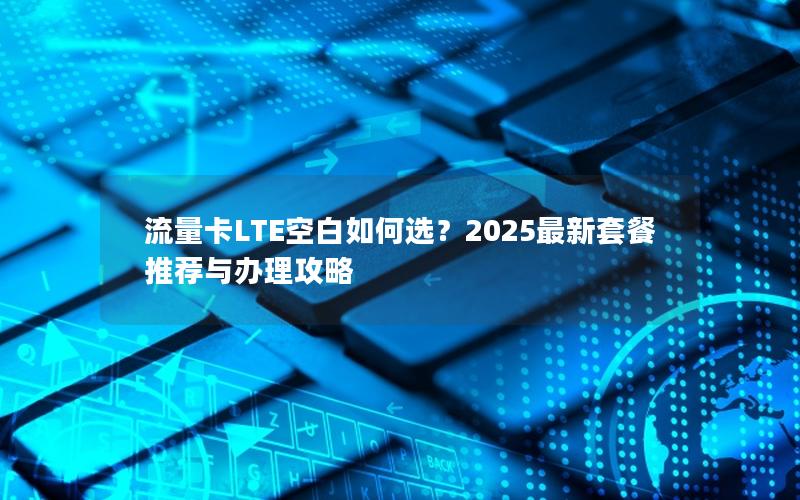 流量卡LTE空白如何选？2025最新套餐推荐与办理攻略