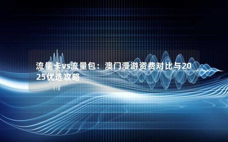 流量卡vs流量包：澳门漫游资费对比与2025优选攻略