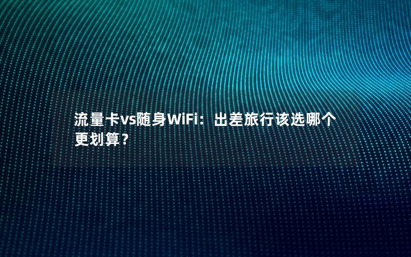 流量卡vs随身WiFi：出差旅行该选哪个更划算？