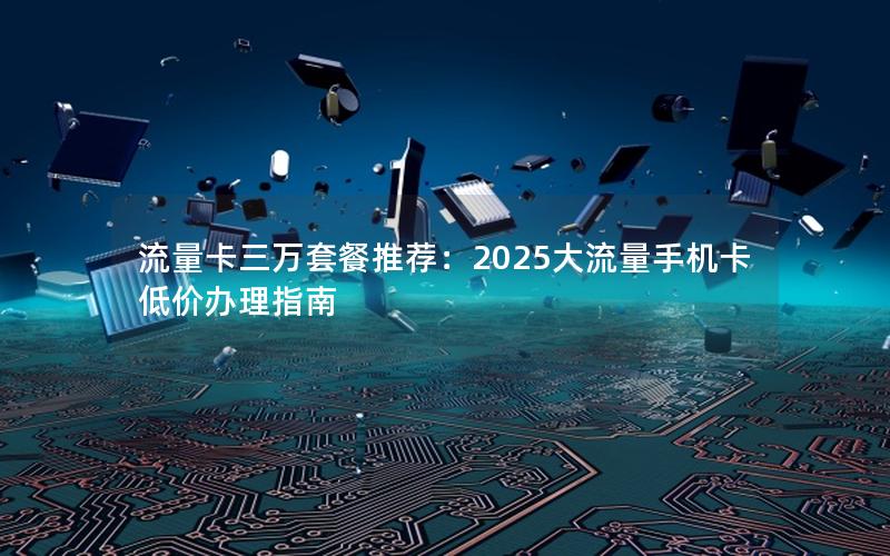 流量卡三万套餐推荐：2025大流量手机卡低价办理指南