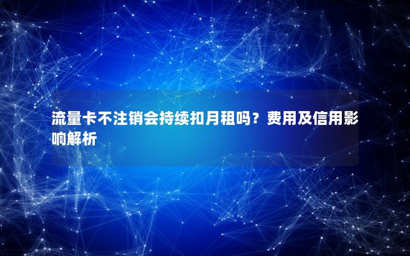 流量卡不注销会持续扣月租吗？费用及信用影响解析