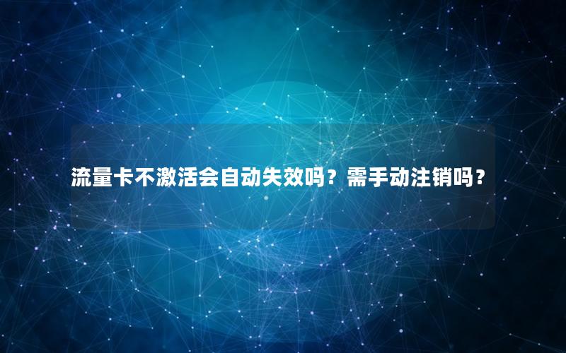 流量卡不激活会自动失效吗？需手动注销吗？