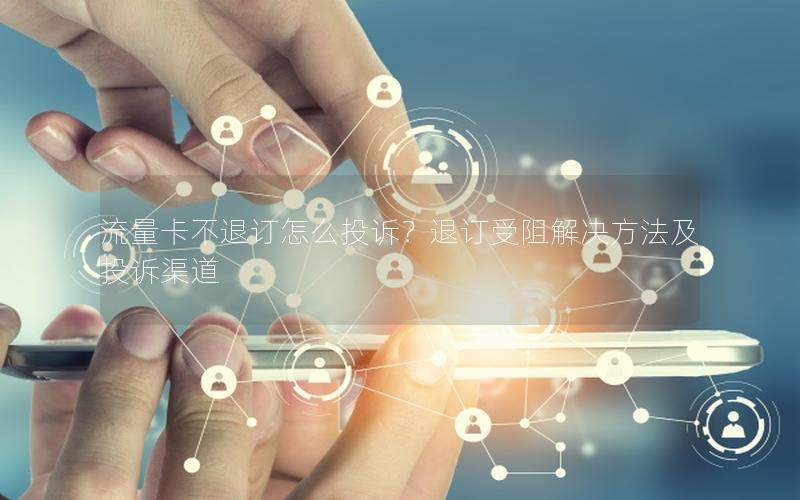 流量卡不退订怎么投诉？退订受阻解决方法及投诉渠道