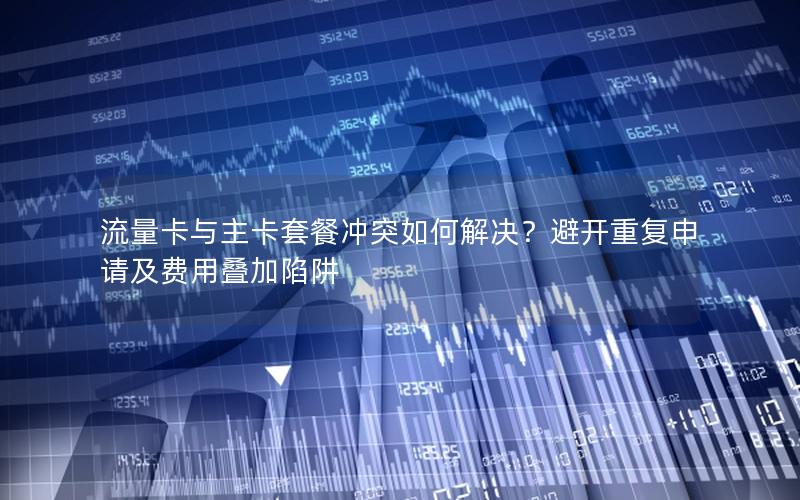 流量卡与主卡套餐冲突如何解决？避开重复申请及费用叠加陷阱