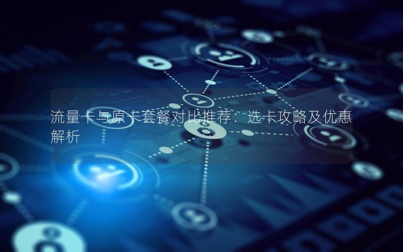 流量卡与原卡套餐对比推荐：选卡攻略及优惠解析