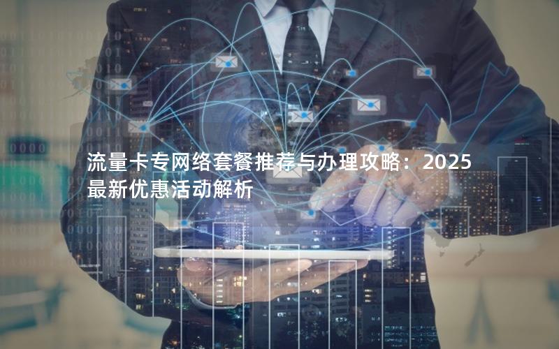 流量卡专网络套餐推荐与办理攻略：2025最新优惠活动解析