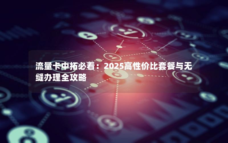 流量卡中拓必看：2025高性价比套餐与无缝办理全攻略