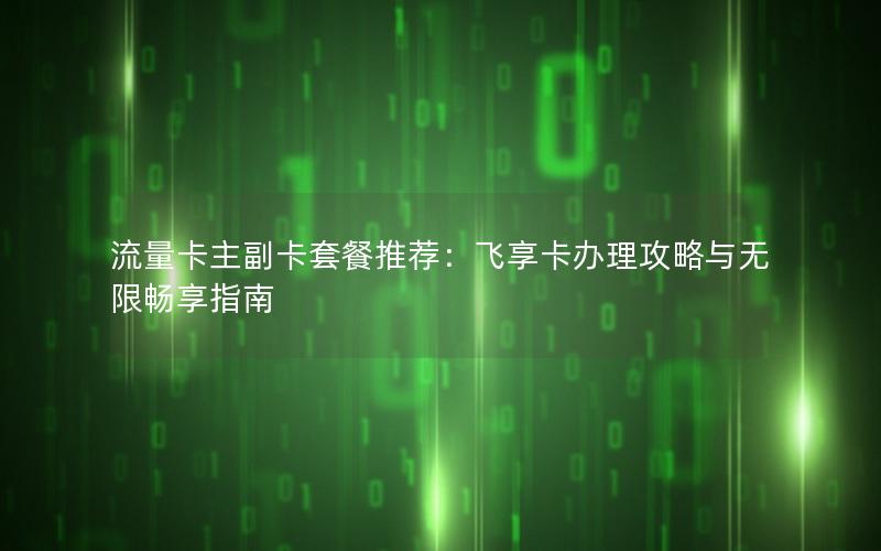流量卡主副卡套餐推荐：飞享卡办理攻略与无限畅享指南