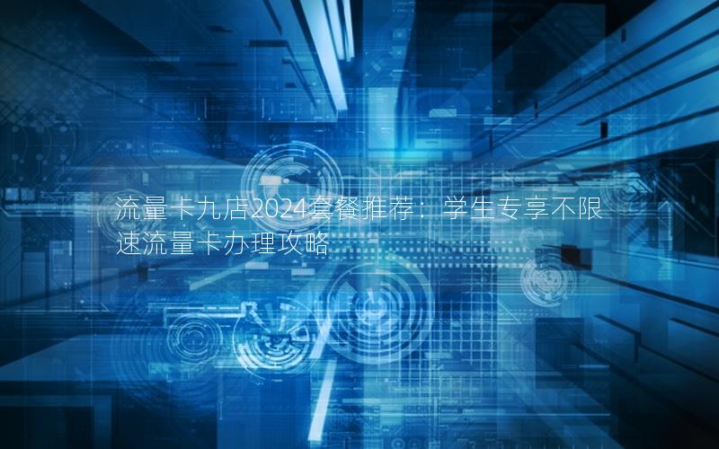 流量卡九店2024套餐推荐：学生专享不限速流量卡办理攻略