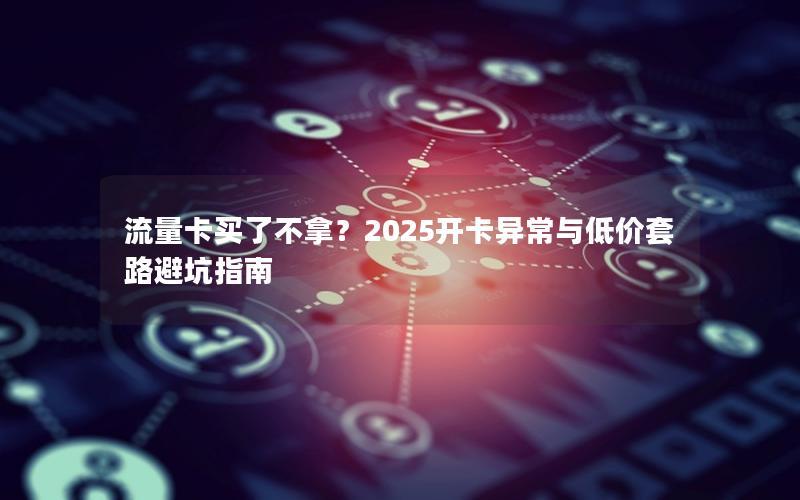 流量卡买了不拿？2025开卡异常与低价套路避坑指南