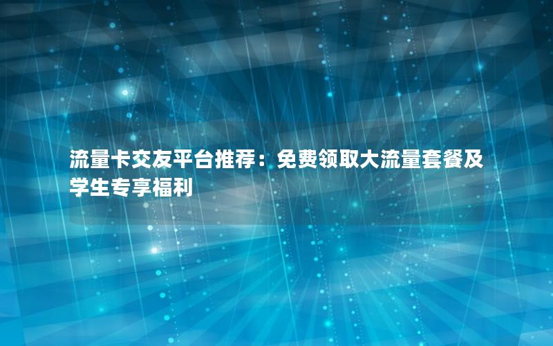 流量卡交友平台推荐：免费领取大流量套餐及学生专享福利