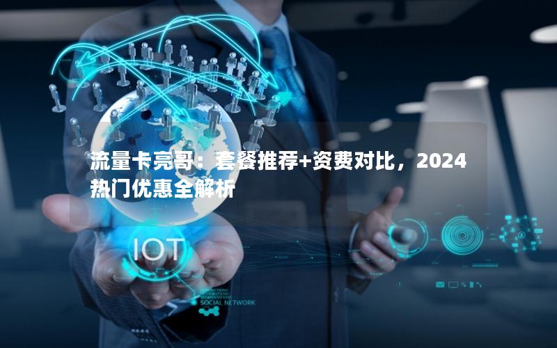 流量卡亮哥：套餐推荐+资费对比，2024热门优惠全解析