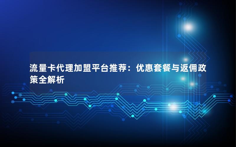 流量卡代理加盟平台推荐：优惠套餐与返佣政策全解析
