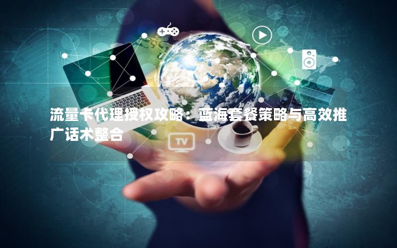 流量卡代理授权攻略：蓝海套餐策略与高效推广话术整合