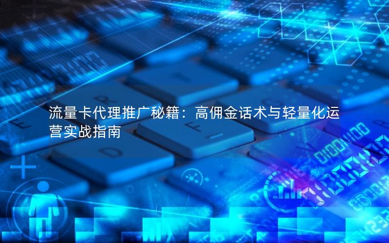 流量卡代理推广秘籍：高佣金话术与轻量化运营实战指南
