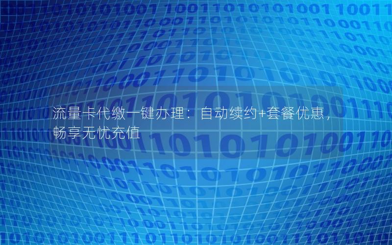 流量卡代缴一键办理：自动续约+套餐优惠，畅享无忧充值