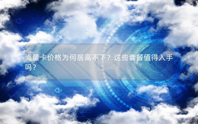 流量卡价格为何居高不下？这些套餐值得入手吗？