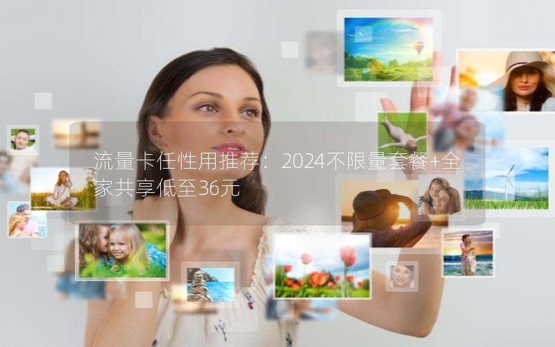 流量卡任性用推荐：2024不限量套餐+全家共享低至36元