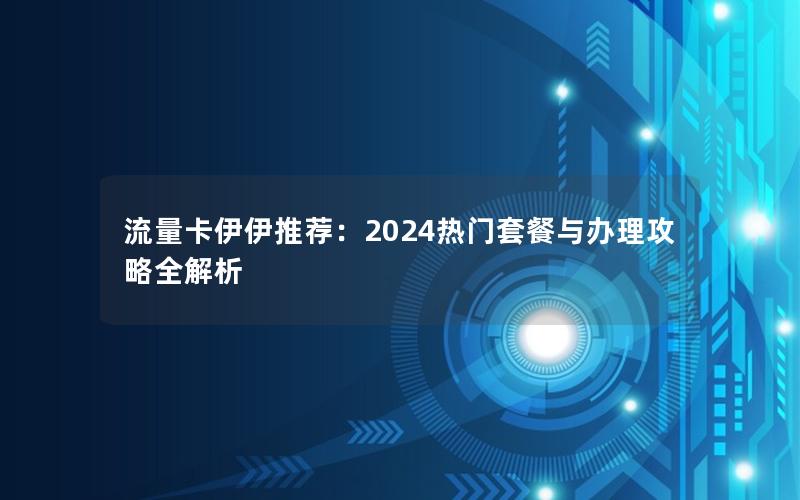 流量卡伊伊推荐：2024热门套餐与办理攻略全解析