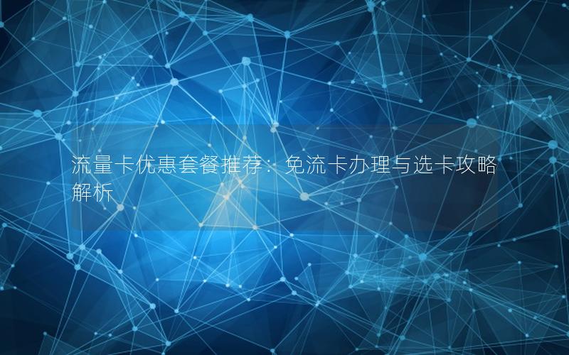 流量卡优惠套餐推荐：免流卡办理与选卡攻略解析