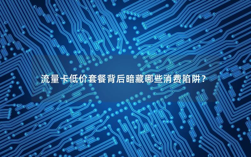 流量卡低价套餐背后暗藏哪些消费陷阱？