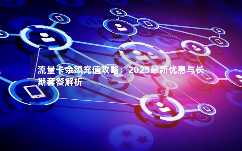 流量卡余额充值攻略：2025最新优惠与长期套餐解析