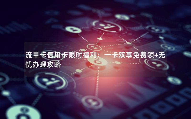 流量卡信用卡限时福利：一卡双享免费领+无忧办理攻略