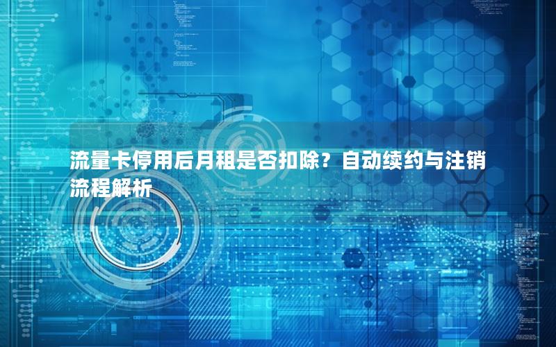 流量卡停用后月租是否扣除？自动续约与注销流程解析