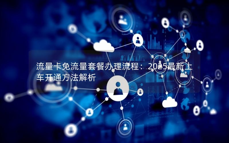 流量卡免流量套餐办理流程：2025最新上车开通方法解析