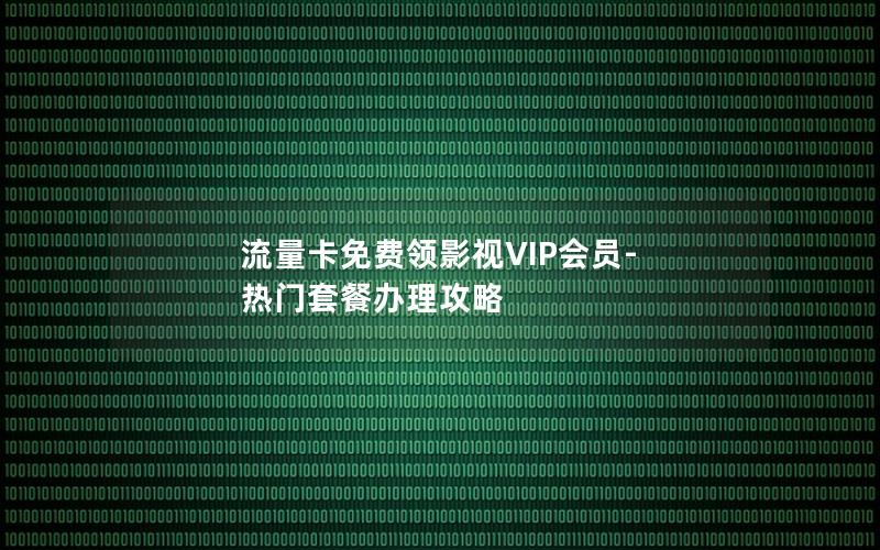 流量卡免费领影视VIP会员-热门套餐办理攻略